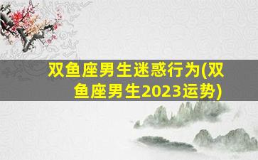 双鱼座男生迷惑行为(双鱼座男生2023运势)