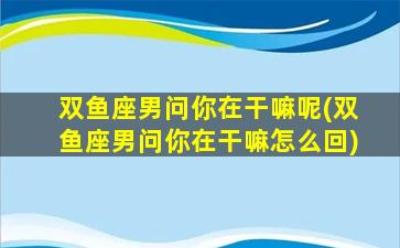 双鱼座男问你在干嘛呢(双鱼座男问你在干嘛怎么回)