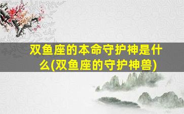 双鱼座的本命守护神是什么(双鱼座的守护神兽)