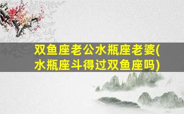 双鱼座老公水瓶座老婆(水瓶座斗得过双鱼座吗)