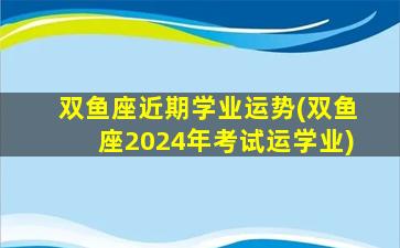 双鱼座近期学业运势(双鱼座2024年考试运学业)