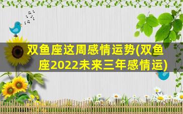 双鱼座这周感情运势(双鱼座2022未来三年感情运)