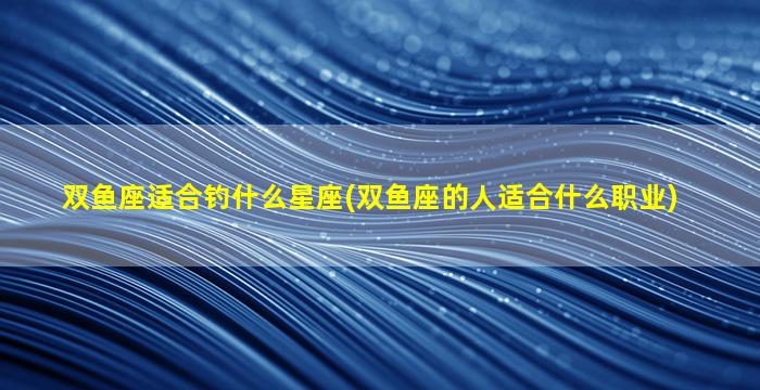 双鱼座适合钓什么星座(双鱼座的人适合什么职业)