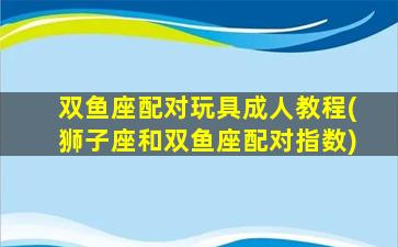 双鱼座配对玩具成人教程(狮子座和双鱼座配对指数)