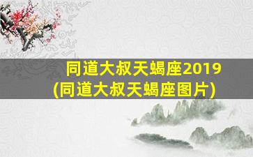 同道大叔天蝎座2019(同道大叔天蝎座图片)