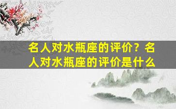 名人对水瓶座的评价？名人对水瓶座的评价是什么