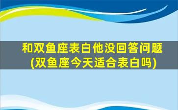 和双鱼座表白他没回答问题(双鱼座今天适合表白吗)