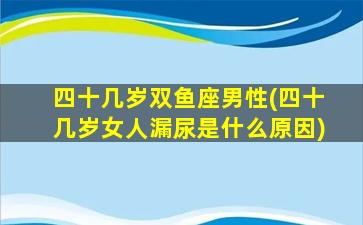 四十几岁双鱼座男性(四十几岁女人漏尿是什么原因)