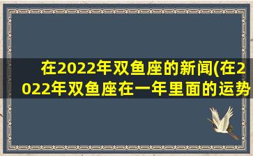 在2022年双鱼座的新闻(在2022年双鱼座在一年里面的运势怎么样)