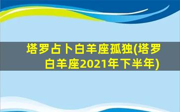 塔罗占卜白羊座孤独(塔罗白羊座2021年下半年)