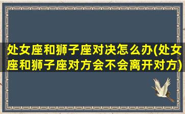 处女座和狮子座对决怎么办(处女座和狮子座对方会不会离开对方)