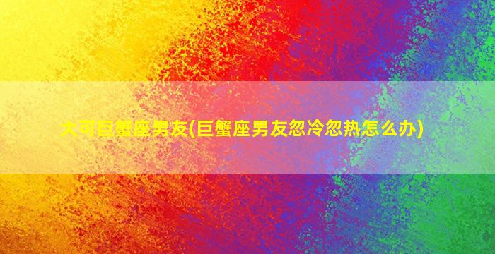 大可巨蟹座男友(巨蟹座男友忽冷忽热怎么办)