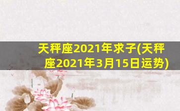 天秤座2021年求子(天秤座2021年3月15日运势)