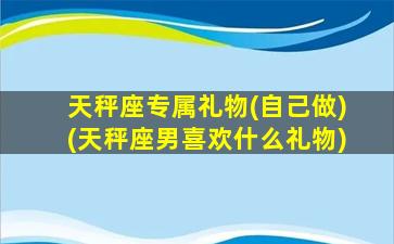 天秤座专属礼物(自己做)(天秤座男喜欢什么礼物)