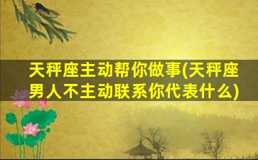 天秤座主动帮你做事(天秤座男人不主动联系你代表什么)