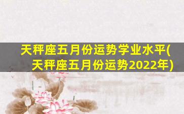 天秤座五月份运势学业水平(天秤座五月份运势2022年)