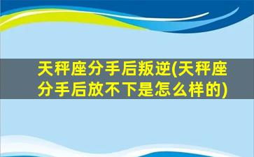 天秤座分手后叛逆(天秤座分手后放不下是怎么样的)