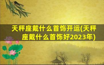 天秤座戴什么首饰开运(天秤座戴什么首饰好2023年)