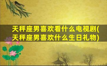 天秤座男喜欢看什么电视剧(天秤座男喜欢什么生日礼物)