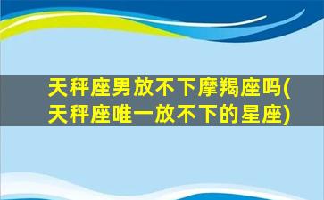 天秤座男放不下摩羯座吗(天秤座唯一放不下的星座)