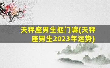 天秤座男生抠门嘛(天秤座男生2023年运势)