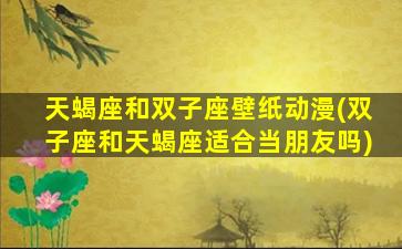 天蝎座和双子座壁纸动漫(双子座和天蝎座适合当朋友吗)