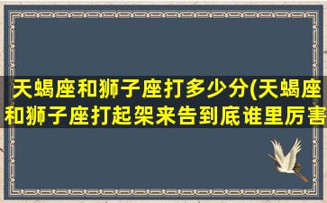 天蝎座和狮子座打多少分(天蝎座和狮子座打起架来告到底谁里厉害)