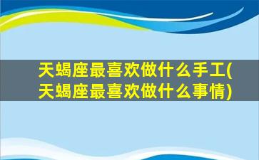 天蝎座最喜欢做什么手工(天蝎座最喜欢做什么事情)