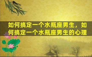 如何搞定一个水瓶座男生，如何搞定一个水瓶座男生的心理