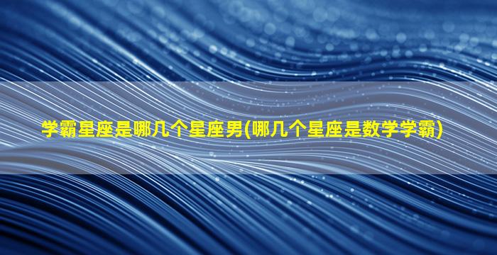 学霸星座是哪几个星座男(哪几个星座是数学学霸)