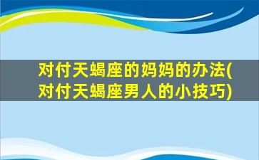 对付天蝎座的妈妈的办法(对付天蝎座男人的小技巧)