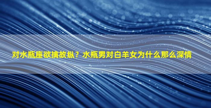 对水瓶座欲擒故纵？水瓶男对白羊女为什么那么深情