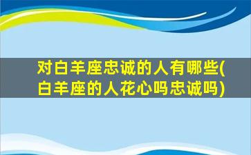 对白羊座忠诚的人有哪些(白羊座的人花心吗忠诚吗)