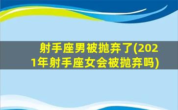 射手座男被抛弃了(2021年射手座女会被抛弃吗)