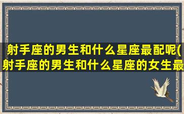 射手座的男生和什么星座最配呢(射手座的男生和什么星座的女生最般配)