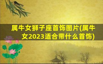 属牛女狮子座首饰图片(属牛女2023适合带什么首饰)