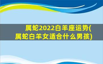 属蛇2022白羊座运势(属蛇白羊女适合什么男孩)