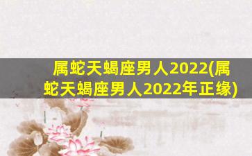 属蛇天蝎座男人2022(属蛇天蝎座男人2022年正缘)