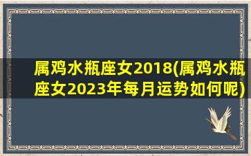 属鸡水瓶座女2018(属鸡水瓶座女2023年每月运势如何呢)