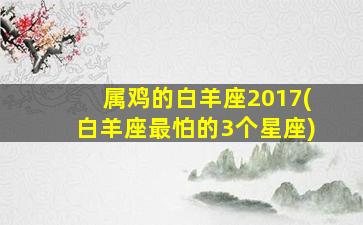 属鸡的白羊座2017(白羊座最怕的3个星座)