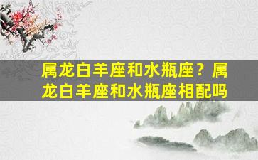 属龙白羊座和水瓶座？属龙白羊座和水瓶座相配吗