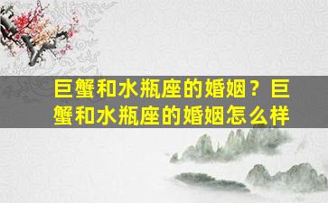 巨蟹和水瓶座的婚姻？巨蟹和水瓶座的婚姻怎么样