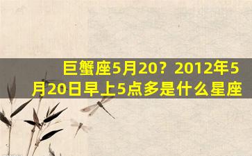 巨蟹座5月20？2012年5月20日早上5点多是什么星座