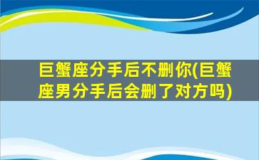 巨蟹座分手后不删你(巨蟹座男分手后会删了对方吗)