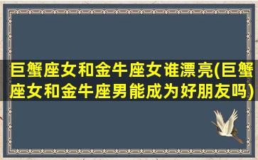 巨蟹座女和金牛座女谁漂亮(巨蟹座女和金牛座男能成为好朋友吗)