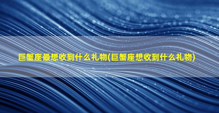 巨蟹座最想收到什么礼物(巨蟹座想收到什么礼物)