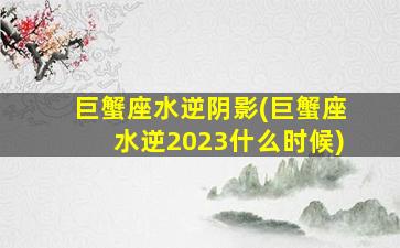 巨蟹座水逆阴影(巨蟹座水逆2023什么时候)