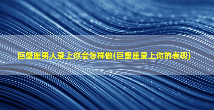 巨蟹座男人爱上你会怎样做(巨蟹座爱上你的表现)