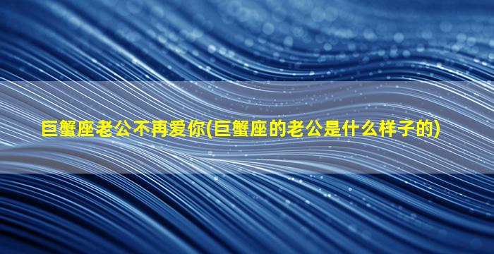 巨蟹座老公不再爱你(巨蟹座的老公是什么样子的)