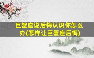 巨蟹座说后悔认识你怎么办(怎样让巨蟹座后悔)